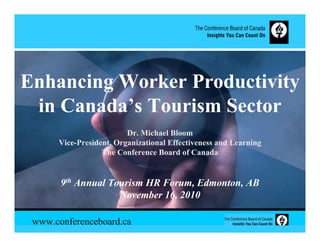 Enhancing Worker Productivity
 in Canada’s Tourism Sector
                         Dr. Michael Bloom
      Vice-President, Organizational Effectiveness and Learning
                  The Conference Board of Canada


       9th Annual Tourism HR Forum, Edmonton, AB
                    November 16, 2010

 www.conferenceboard.ca
 