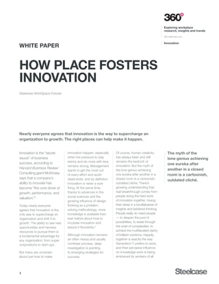 Exploring workplace
                                                                                                     research, insights and trends

                                                                                                     360.steelcase.com


                                                                                                     Innovation
WHITE PAPER


How Place Fosters
Innovation
Steelcase WorkSpace Futures




Nearly everyone agrees that innovation is the way to supercharge an
organization to growth. The right places can help make it happen.


Innovation is the “secret        innovation happen, especially   Of course, human creativity            The myth of the
sauce” of business               when the pressure to stay       has always been and still              lone genius achieving
                                 skinny and do more with less    remains the bedrock of
success, according to                                                                                   one eureka after
                                 remains strong. Management      innovation. But the myth of
Harvard Business Review.1                                                                               another in a closed
                                 wants to get the most out       the lone genius achieving
Consulting giant McKinsey        of every effort and avoid       one eureka after another in a          room is a cartoonish,
says that a company’s            dead-ends, and by definition    closed room is a cartoonish,           outdated cliché.
ability to innovate has          innovation is never a sure      outdated cliché. There’s
become “the core driver of       thing. At the same time,        growing understanding that
growth, performance, and         thanks to advances in the       real breakthrough comes from
                                 social sciences and the         people doing the hard work
valuation.”2
                                 growing influence of design     of innovation together, mixing
Today nearly everyone            thinking as a problem-          their ideas in a bouillabaisse of
agrees that innovation is the    solving methodology, more       insights and laddered thinking.
only way to supercharge an       knowledge is available than     People really do need people
organization and shift it to     ever before about how to        — to deepen the pool of
growth. The ability to see new   incubate innovation and         possibilities, to wade through
opportunities and harness        assure it flourishes.3          the snarl of complexities, to
resources to pursue them is                                      achieve the multifaceted clarity
a fundamental advantage for      Although innovation remains     of brilliant solutions. Happily,
any organization, from super     an often messy and usually      together is exactly the way
corporations to start-ups.       nonlinear process, deep         Generation Y prefers to work,
                                 investigation is pointing       and their pervasive influence
But many are uncertain           to emerging strategies for      on knowledge work is being
about just how to make           success.                        embraced by workers of all




1
 
