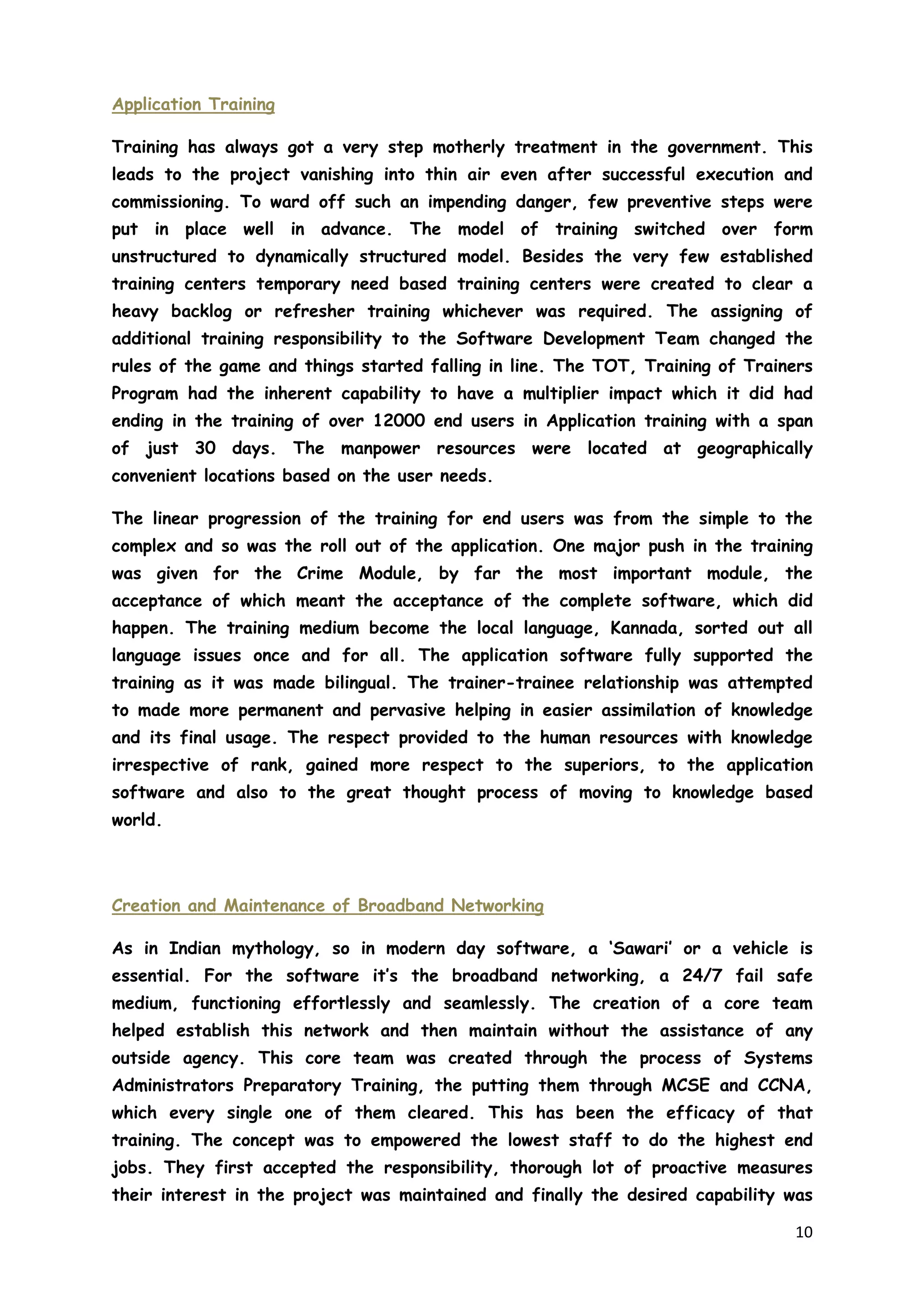 10
Application Training
Training has always got a very step motherly treatment in the government. This
leads to the project vanishing into thin air even after successful execution and
commissioning. To ward off such an impending danger, few preventive steps were
put in place well in advance. The model of training switched over form
unstructured to dynamically structured model. Besides the very few established
training centers temporary need based training centers were created to clear a
heavy backlog or refresher training whichever was required. The assigning of
additional training responsibility to the Software Development Team changed the
rules of the game and things started falling in line. The TOT, Training of Trainers
Program had the inherent capability to have a multiplier impact which it did had
ending in the training of over 12000 end users in Application training with a span
of just 30 days. The manpower resources were located at geographically
convenient locations based on the user needs.
The linear progression of the training for end users was from the simple to the
complex and so was the roll out of the application. One major push in the training
was given for the Crime Module, by far the most important module, the
acceptance of which meant the acceptance of the complete software, which did
happen. The training medium become the local language, Kannada, sorted out all
language issues once and for all. The application software fully supported the
training as it was made bilingual. The trainer-trainee relationship was attempted
to made more permanent and pervasive helping in easier assimilation of knowledge
and its final usage. The respect provided to the human resources with knowledge
irrespective of rank, gained more respect to the superiors, to the application
software and also to the great thought process of moving to knowledge based
world.
Creation and Maintenance of Broadband Networking
As in Indian mythology, so in modern day software, a ‘Sawari’ or a vehicle is
essential. For the software it’s the broadband networking, a 24/7 fail safe
medium, functioning effortlessly and seamlessly. The creation of a core team
helped establish this network and then maintain without the assistance of any
outside agency. This core team was created through the process of Systems
Administrators Preparatory Training, the putting them through MCSE and CCNA,
which every single one of them cleared. This has been the efficacy of that
training. The concept was to empowered the lowest staff to do the highest end
jobs. They first accepted the responsibility, thorough lot of proactive measures
their interest in the project was maintained and finally the desired capability was
 