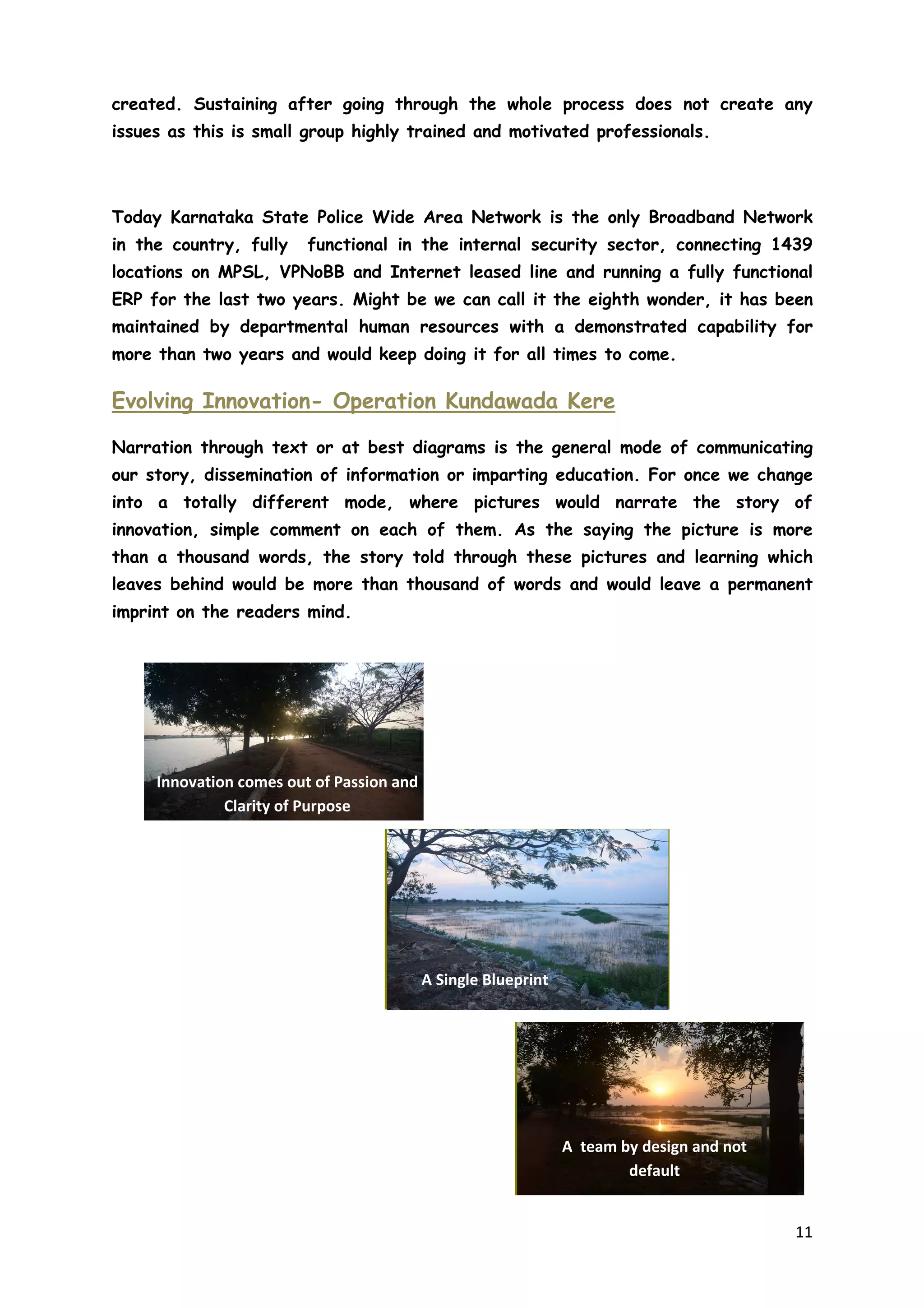 11
created. Sustaining after going through the whole process does not create any
issues as this is small group highly trained and motivated professionals.
Today Karnataka State Police Wide Area Network is the only Broadband Network
in the country, fully functional in the internal security sector, connecting 1439
locations on MPSL, VPNoBB and Internet leased line and running a fully functional
ERP for the last two years. Might be we can call it the eighth wonder, it has been
maintained by departmental human resources with a demonstrated capability for
more than two years and would keep doing it for all times to come.
Evolving Innovation- Operation Kundawada Kere
Narration through text or at best diagrams is the general mode of communicating
our story, dissemination of information or imparting education. For once we change
into a totally different mode, where pictures would narrate the story of
innovation, simple comment on each of them. As the saying the picture is more
than a thousand words, the story told through these pictures and learning which
leaves behind would be more than thousand of words and would leave a permanent
imprint on the readers mind.
Innovation comes out of Passion and
Clarity of Purpose
A Single Blueprint
A team by design and not
default
 