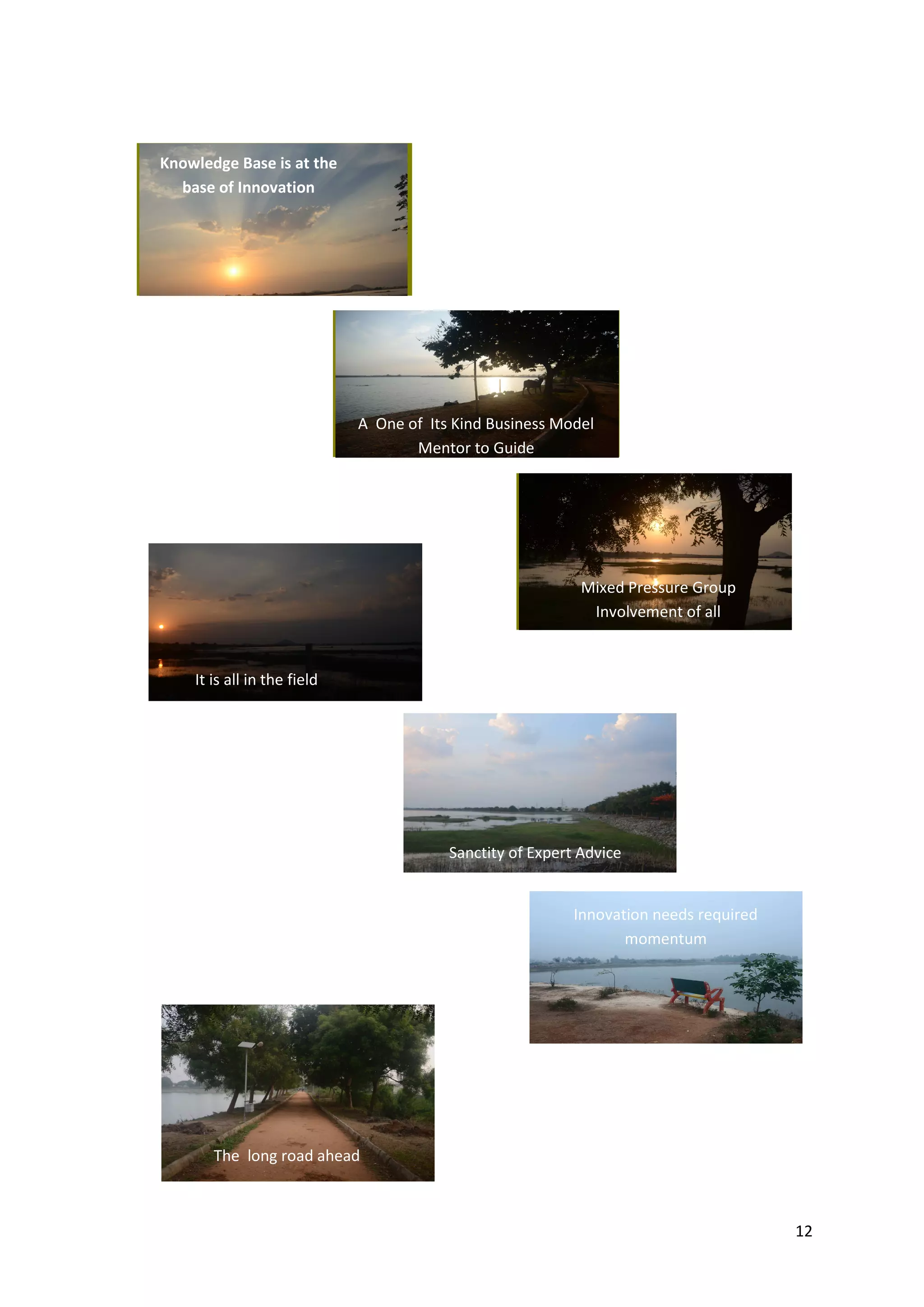 12
Knowledge Base is at the
base of Innovation
A One of Its Kind Business Model
Mentor to Guide
Innovation needs required
momentum
The long road ahead
Sanctity of Expert Advice
It is all in the field
Mixed Pressure Group
Involvement of all
 
