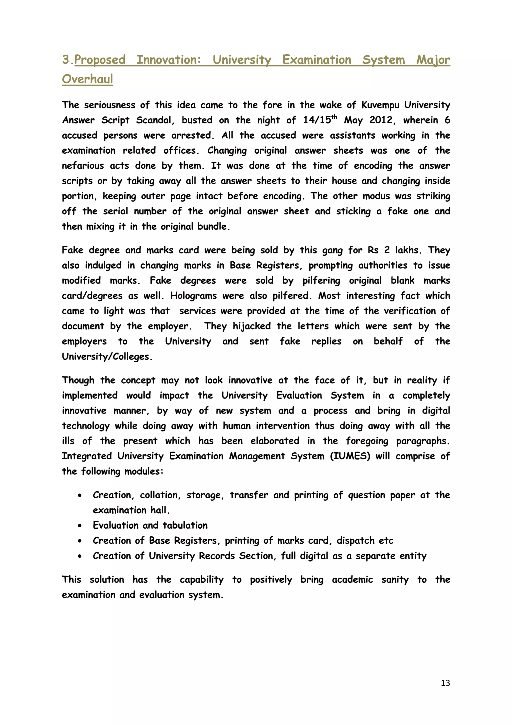 13
3.Proposed Innovation: University Examination System Major
Overhaul
The seriousness of this idea came to the fore in the wake of Kuvempu University
Answer Script Scandal, busted on the night of 14/15th
May 2012, wherein 6
accused persons were arrested. All the accused were assistants working in the
examination related offices. Changing original answer sheets was one of the
nefarious acts done by them. It was done at the time of encoding the answer
scripts or by taking away all the answer sheets to their house and changing inside
portion, keeping outer page intact before encoding. The other modus was striking
off the serial number of the original answer sheet and sticking a fake one and
then mixing it in the original bundle.
Fake degree and marks card were being sold by this gang for Rs 2 lakhs. They
also indulged in changing marks in Base Registers, prompting authorities to issue
modified marks. Fake degrees were sold by pilfering original blank marks
card/degrees as well. Holograms were also pilfered. Most interesting fact which
came to light was that services were provided at the time of the verification of
document by the employer. They hijacked the letters which were sent by the
employers to the University and sent fake replies on behalf of the
University/Colleges.
Though the concept may not look innovative at the face of it, but in reality if
implemented would impact the University Evaluation System in a completely
innovative manner, by way of new system and a process and bring in digital
technology while doing away with human intervention thus doing away with all the
ills of the present which has been elaborated in the foregoing paragraphs.
Integrated University Examination Management System (IUMES) will comprise of
the following modules:
• Creation, collation, storage, transfer and printing of question paper at the
examination hall.
• Evaluation and tabulation
• Creation of Base Registers, printing of marks card, dispatch etc
• Creation of University Records Section, full digital as a separate entity
This solution has the capability to positively bring academic sanity to the
examination and evaluation system.
 