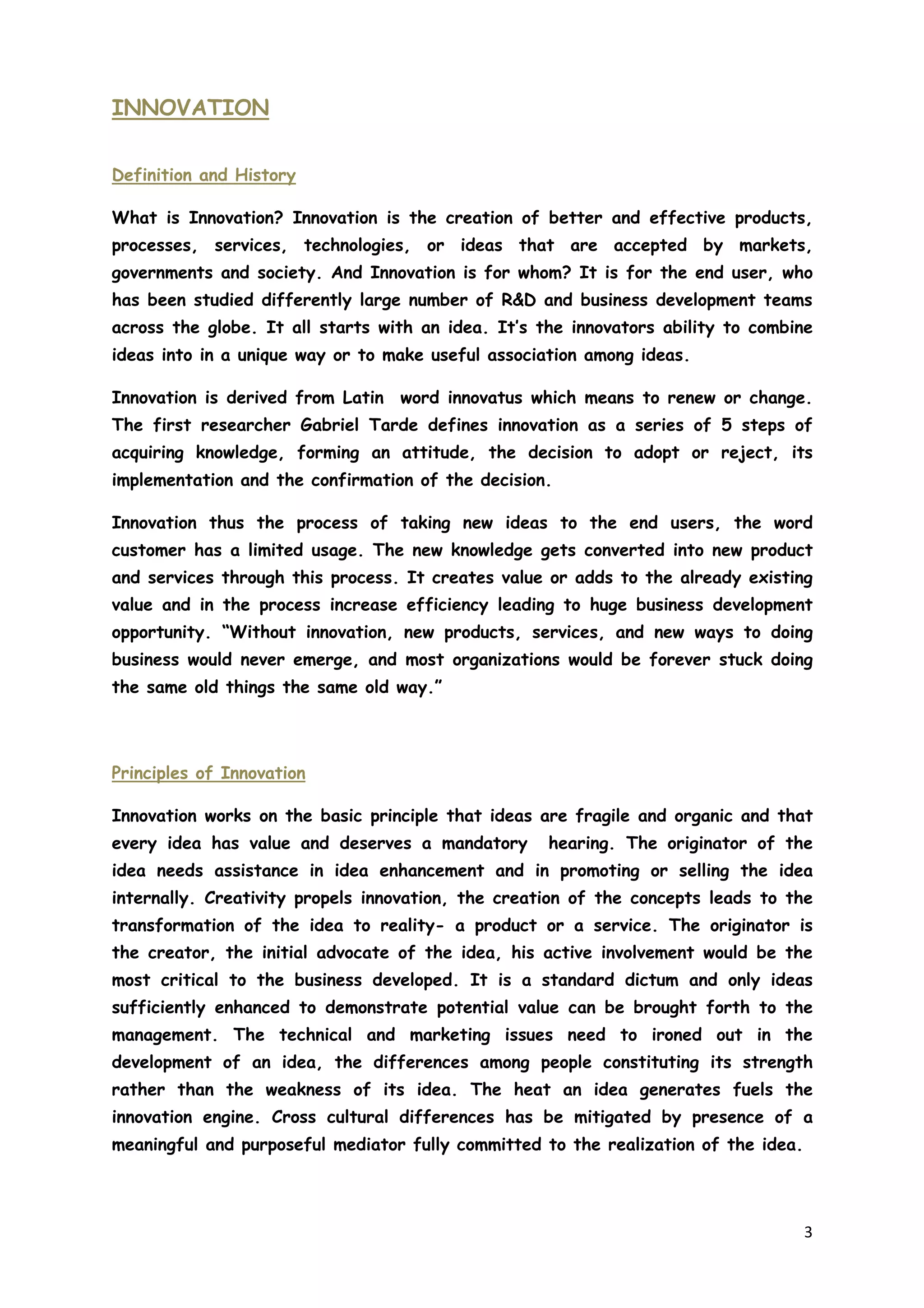 3
INNOVATION
Definition and History
What is Innovation? Innovation is the creation of better and effective products,
processes, services, technologies, or ideas that are accepted by markets,
governments and society. And Innovation is for whom? It is for the end user, who
has been studied differently large number of R&D and business development teams
across the globe. It all starts with an idea. It’s the innovators ability to combine
ideas into in a unique way or to make useful association among ideas.
Innovation is derived from Latin word innovatus which means to renew or change.
The first researcher Gabriel Tarde defines innovation as a series of 5 steps of
acquiring knowledge, forming an attitude, the decision to adopt or reject, its
implementation and the confirmation of the decision.
Innovation thus the process of taking new ideas to the end users, the word
customer has a limited usage. The new knowledge gets converted into new product
and services through this process. It creates value or adds to the already existing
value and in the process increase efficiency leading to huge business development
opportunity. “Without innovation, new products, services, and new ways to doing
business would never emerge, and most organizations would be forever stuck doing
the same old things the same old way.”
Principles of Innovation
Innovation works on the basic principle that ideas are fragile and organic and that
every idea has value and deserves a mandatory hearing. The originator of the
idea needs assistance in idea enhancement and in promoting or selling the idea
internally. Creativity propels innovation, the creation of the concepts leads to the
transformation of the idea to reality- a product or a service. The originator is
the creator, the initial advocate of the idea, his active involvement would be the
most critical to the business developed. It is a standard dictum and only ideas
sufficiently enhanced to demonstrate potential value can be brought forth to the
management. The technical and marketing issues need to ironed out in the
development of an idea, the differences among people constituting its strength
rather than the weakness of its idea. The heat an idea generates fuels the
innovation engine. Cross cultural differences has be mitigated by presence of a
meaningful and purposeful mediator fully committed to the realization of the idea.
 