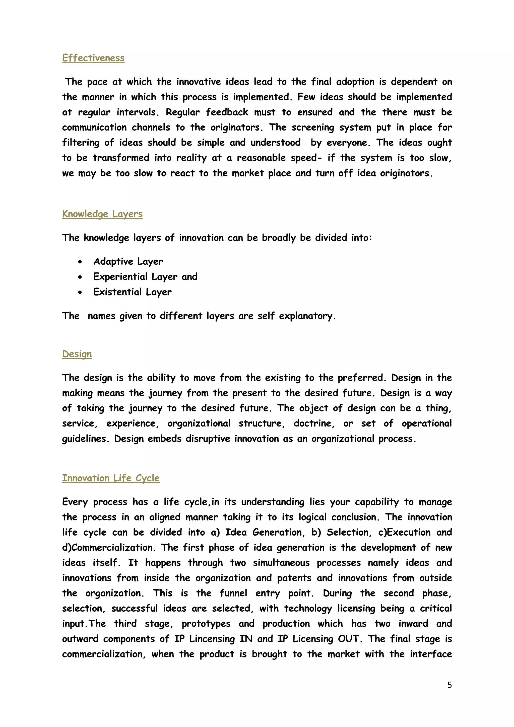 5
Effectiveness
The pace at which the innovative ideas lead to the final adoption is dependent on
the manner in which this process is implemented. Few ideas should be implemented
at regular intervals. Regular feedback must to ensured and the there must be
communication channels to the originators. The screening system put in place for
filtering of ideas should be simple and understood by everyone. The ideas ought
to be transformed into reality at a reasonable speed- if the system is too slow,
we may be too slow to react to the market place and turn off idea originators.
Knowledge Layers
The knowledge layers of innovation can be broadly be divided into:
• Adaptive Layer
• Experiential Layer and
• Existential Layer
The names given to different layers are self explanatory.
Design
The design is the ability to move from the existing to the preferred. Design in the
making means the journey from the present to the desired future. Design is a way
of taking the journey to the desired future. The object of design can be a thing,
service, experience, organizational structure, doctrine, or set of operational
guidelines. Design embeds disruptive innovation as an organizational process.
Innovation Life Cycle
Every process has a life cycle,in its understanding lies your capability to manage
the process in an aligned manner taking it to its logical conclusion. The innovation
life cycle can be divided into a) Idea Generation, b) Selection, c)Execution and
d)Commercialization. The first phase of idea generation is the development of new
ideas itself. It happens through two simultaneous processes namely ideas and
innovations from inside the organization and patents and innovations from outside
the organization. This is the funnel entry point. During the second phase,
selection, successful ideas are selected, with technology licensing being a critical
input.The third stage, prototypes and production which has two inward and
outward components of IP Lincensing IN and IP Licensing OUT. The final stage is
commercialization, when the product is brought to the market with the interface
 