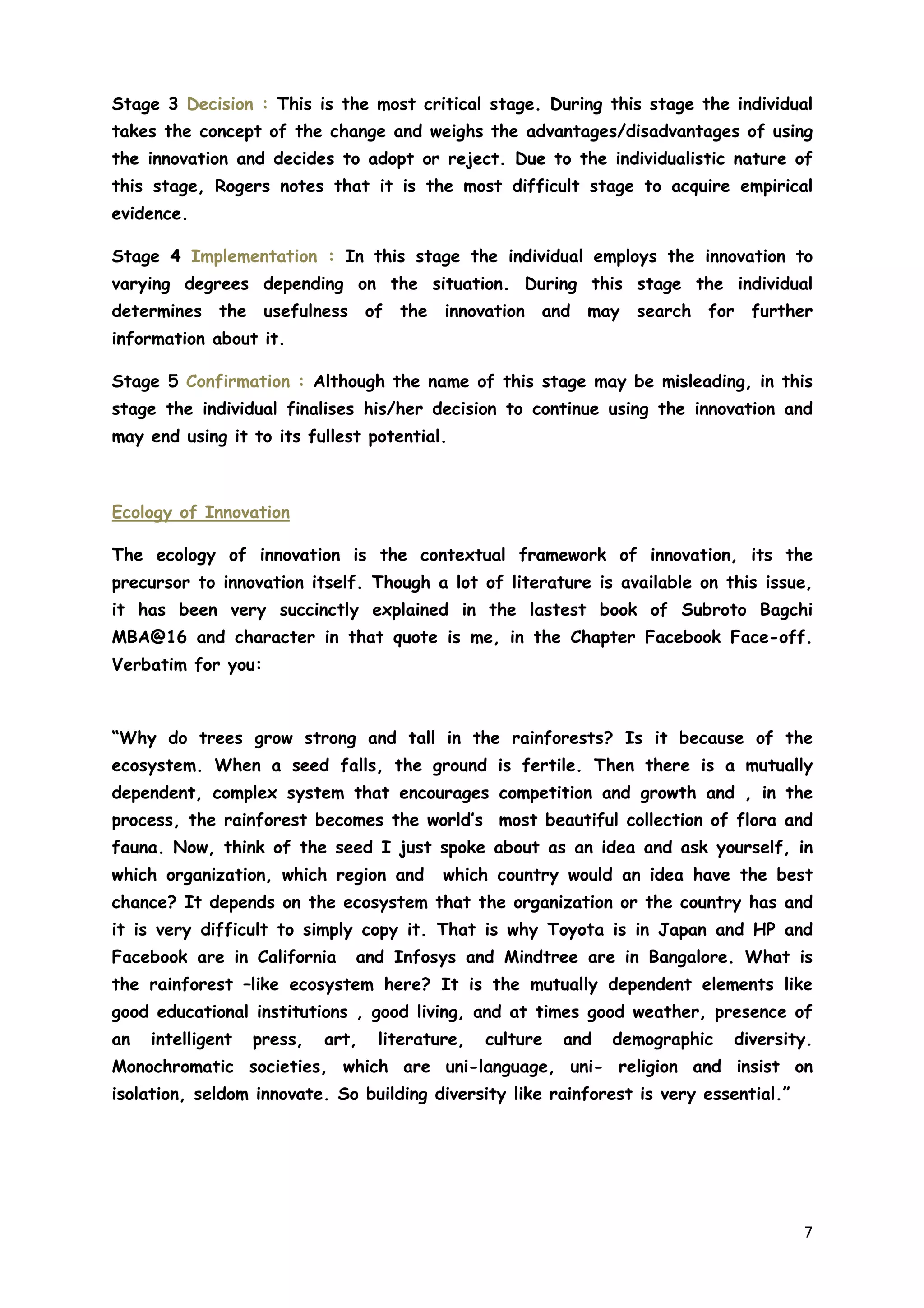 7
Stage 3 Decision : This is the most critical stage. During this stage the individual
takes the concept of the change and weighs the advantages/disadvantages of using
the innovation and decides to adopt or reject. Due to the individualistic nature of
this stage, Rogers notes that it is the most difficult stage to acquire empirical
evidence.
Stage 4 Implementation : In this stage the individual employs the innovation to
varying degrees depending on the situation. During this stage the individual
determines the usefulness of the innovation and may search for further
information about it.
Stage 5 Confirmation : Although the name of this stage may be misleading, in this
stage the individual finalises his/her decision to continue using the innovation and
may end using it to its fullest potential.
Ecology of Innovation
The ecology of innovation is the contextual framework of innovation, its the
precursor to innovation itself. Though a lot of literature is available on this issue,
it has been very succinctly explained in the lastest book of Subroto Bagchi
MBA@16 and character in that quote is me, in the Chapter Facebook Face-off.
Verbatim for you:
“Why do trees grow strong and tall in the rainforests? Is it because of the
ecosystem. When a seed falls, the ground is fertile. Then there is a mutually
dependent, complex system that encourages competition and growth and , in the
process, the rainforest becomes the world’s most beautiful collection of flora and
fauna. Now, think of the seed I just spoke about as an idea and ask yourself, in
which organization, which region and which country would an idea have the best
chance? It depends on the ecosystem that the organization or the country has and
it is very difficult to simply copy it. That is why Toyota is in Japan and HP and
Facebook are in California and Infosys and Mindtree are in Bangalore. What is
the rainforest –like ecosystem here? It is the mutually dependent elements like
good educational institutions , good living, and at times good weather, presence of
an intelligent press, art, literature, culture and demographic diversity.
Monochromatic societies, which are uni-language, uni- religion and insist on
isolation, seldom innovate. So building diversity like rainforest is very essential.”
 