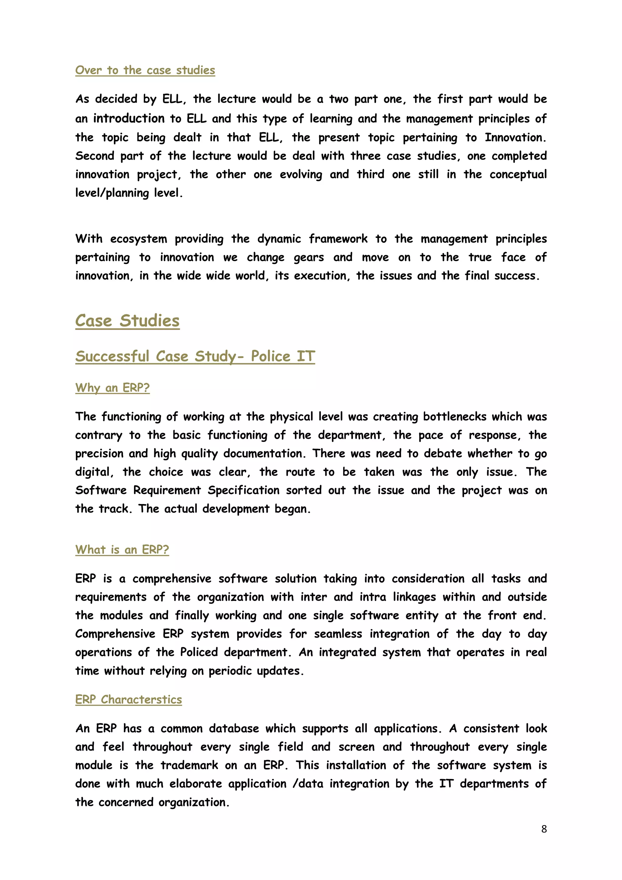 8
Over to the case studies
As decided by ELL, the lecture would be a two part one, the first part would be
an introduction to ELL and this type of learning and the management principles of
the topic being dealt in that ELL, the present topic pertaining to Innovation.
Second part of the lecture would be deal with three case studies, one completed
innovation project, the other one evolving and third one still in the conceptual
level/planning level.
With ecosystem providing the dynamic framework to the management principles
pertaining to innovation we change gears and move on to the true face of
innovation, in the wide wide world, its execution, the issues and the final success.
Case Studies
Successful Case Study- Police IT
Why an ERP?
The functioning of working at the physical level was creating bottlenecks which was
contrary to the basic functioning of the department, the pace of response, the
precision and high quality documentation. There was need to debate whether to go
digital, the choice was clear, the route to be taken was the only issue. The
Software Requirement Specification sorted out the issue and the project was on
the track. The actual development began.
What is an ERP?
ERP is a comprehensive software solution taking into consideration all tasks and
requirements of the organization with inter and intra linkages within and outside
the modules and finally working and one single software entity at the front end.
Comprehensive ERP system provides for seamless integration of the day to day
operations of the Policed department. An integrated system that operates in real
time without relying on periodic updates.
ERP Characterstics
An ERP has a common database which supports all applications. A consistent look
and feel throughout every single field and screen and throughout every single
module is the trademark on an ERP. This installation of the software system is
done with much elaborate application /data integration by the IT departments of
the concerned organization.
 