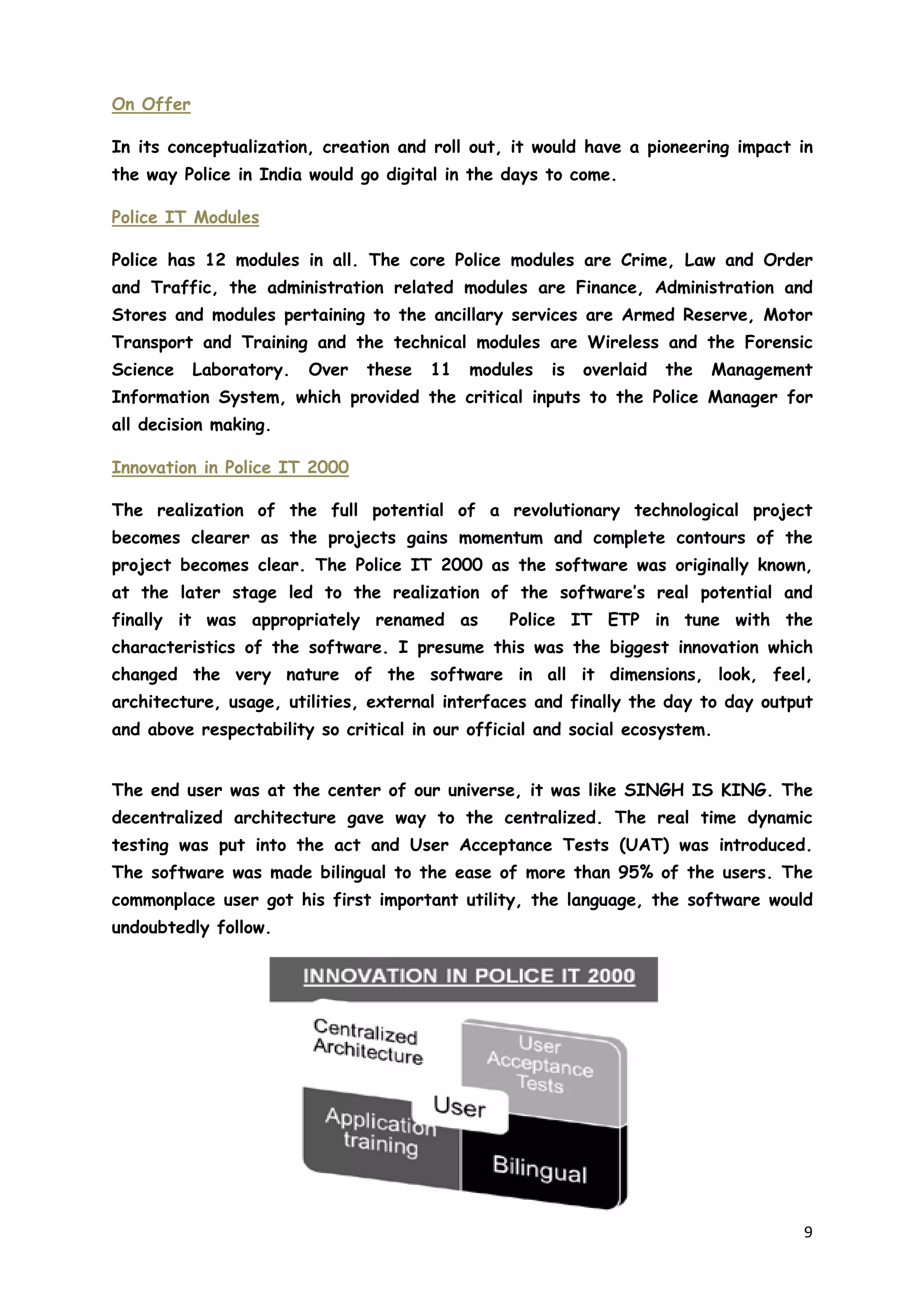 9
On Offer
In its conceptualization, creation and roll out, it would have a pioneering impact in
the way Police in India would go digital in the days to come.
Police IT Modules
Police has 12 modules in all. The core Police modules are Crime, Law and Order
and Traffic, the administration related modules are Finance, Administration and
Stores and modules pertaining to the ancillary services are Armed Reserve, Motor
Transport and Training and the technical modules are Wireless and the Forensic
Science Laboratory. Over these 11 modules is overlaid the Management
Information System, which provided the critical inputs to the Police Manager for
all decision making.
Innovation in Police IT 2000
The realization of the full potential of a revolutionary technological project
becomes clearer as the projects gains momentum and complete contours of the
project becomes clear. The Police IT 2000 as the software was originally known,
at the later stage led to the realization of the software’s real potential and
finally it was appropriately renamed as Police IT ETP in tune with the
characteristics of the software. I presume this was the biggest innovation which
changed the very nature of the software in all it dimensions, look, feel,
architecture, usage, utilities, external interfaces and finally the day to day output
and above respectability so critical in our official and social ecosystem.
The end user was at the center of our universe, it was like SINGH IS KING. The
decentralized architecture gave way to the centralized. The real time dynamic
testing was put into the act and User Acceptance Tests (UAT) was introduced.
The software was made bilingual to the ease of more than 95% of the users. The
commonplace user got his first important utility, the language, the software would
undoubtedly follow.
 