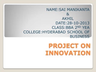 NAME:SAI MANIKANTA
&
AKHIL
DATE:28-10-2013
CLASS:BBA 2ND YEA
COLLEGE:HYDERABAD SCHOOL OF
BUSINESS

PROJECT ON
INNOVATION

 