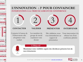 L’INNOVATION : 3’ POUR CONVAINCRE
INTERVENTION À LA TRIBUNE LORS D’UNE CONFÉRENCE

1

2

CONTACTER

VALIDER

Contactez le bureau de
l’Observatoire afin
d’exprimer votre
souhait

Les membres du
groupe de travail
examinent votre
dossier

3
PRÉSENTER

4
INTERVENIR

Dès validation, nous Votre intervention à la
vous demanderons un
tribune lors d’une
support de
conférence plénière
présentation

L’Objectif
Maximiser votre visibilité auprès des décideurs présents lors de
nos événements

16, rue Troyon - 92310 Sèvres - Tel : 01-55-95-97-00 - www.obs-commedia.com

6

 