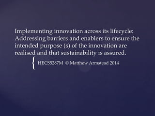 {
Implementing innovation across its lifecycle:
Addressing barriers and enablers to ensure the
intended purpose (s) of the innovation are
realised and that sustainability is assured.
HECS5287M © Matthew Armstead 2014
 