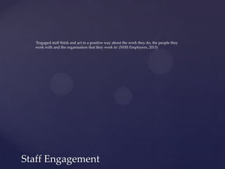 Staff Engagement
‘Engaged staff think and act in a positive way about the work they do, the people they
work with and the organisation that they work in’ (NHS Employers, 2013)
 