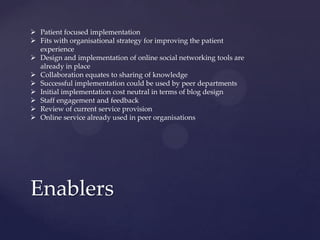 Enablers
 Patient focused implementation
 Fits with organisational strategy for improving the patient
experience
 Design and implementation of online social networking tools are
already in place
 Collaboration equates to sharing of knowledge
 Successful implementation could be used by peer departments
 Initial implementation cost neutral in terms of blog design
 Staff engagement and feedback
 Review of current service provision
 Online service already used in peer organisations
 