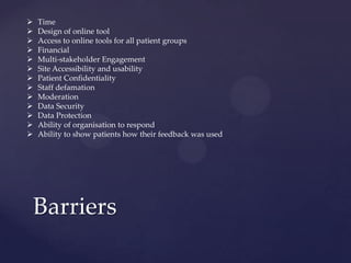 Barriers
 Time
 Design of online tool
 Access to online tools for all patient groups
 Financial
 Multi-stakeholder Engagement
 Site Accessibility and usability
 Patient Confidentiality
 Staff defamation
 Moderation
 Data Security
 Data Protection
 Ability of organisation to respond
 Ability to show patients how their feedback was used
 