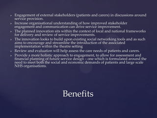  Engagement of external stakeholders (patients and carers) in discussions around
service provision.
 Increase organisational understanding of how improved stakeholder
engagement and communication can drive service improvement.
 The planned innovation sits within the context of local and national frameworks
for delivery and review of service improvements.
 The innovation looks to build upon existing social networking tools and as such
aims to encourage and streamline the introduction of the associated
implementation within the theatre setting
 Review and evaluation will help assess the care needs of patients and carers.
 Provide a more holistic approach to engagement, to allow for assessment and
financial planning of future service design – one which is formulated around the
need to meet both the social and economic demands of patients and large scale
NHS organisations.
Benefits
 