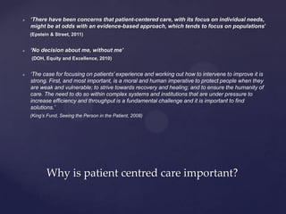  ‘There have been concerns that patient-centered care, with its focus on individual needs,
might be at odds with an evidence-based approach, which tends to focus on populations’
(Epstein & Street, 2011)
 ‘No decision about me, without me’
(DOH, Equity and Excellence, 2010)
 ‘The case for focusing on patients’ experience and working out how to intervene to improve it is
strong. First, and most important, is a moral and human imperative to protect people when they
are weak and vulnerable; to strive towards recovery and healing; and to ensure the humanity of
care. The need to do so within complex systems and institutions that are under pressure to
increase efficiency and throughput is a fundamental challenge and it is important to find
solutions.’
(King’s Fund, Seeing the Person in the Patient, 2008)
Why is patient centred care important?
 