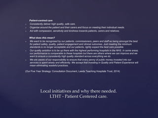 Patient-centred care
 Consistently deliver high quality, safe care.
 Organise around the patient and their carers and focus on meeting their individual needs.
 Act with compassion, sensitivity and kindness towards patients, carers and relatives.
What does this mean?
 We want to be recognised by our patients, commissioners, peers and staff as being amongst the best
for patient safety, quality, patient engagement and clinical outcomes. Just meeting the minimum
standards is no longer acceptable and our patients, rightly expect the best care possible.
 Our quality ambition is to be up there with the highest performing hospitals in the NHS. In some areas,
our performance is comparable to these hospitals but there are others where we can improve and we
want to ensure a consistently high quality standard across everything we do.
 We are aware of our responsibility to ensure that every penny of public money invested into our
services is spent wisely and efficiently. We accept that investing in Quality and Patient Experience will
mean eliminating wasteful practices.
(Our Five Year Strategy: Consultation Document, Leeds Teaching Hospitals Trust, 2014)
Local initiatives and why there needed.
LTHT - Patient Centered care.
 