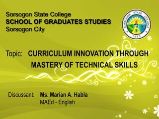 Sorsogon State College
SCHOOL OF GRADUATES STUDIES
Sorsogon City
Topic: CURRICULUM INNOVATION THROUGH
MASTERY OF TECHNICAL SKILLS
Discussant: Ms. Marian A. Habla
MAEd - English
 