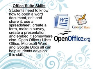 Office Suite Skills
Students need to know
how to open a word
document, edit and
share it, use a
spreadsheet, create a
form, make a survey,
create a presentation
and embed it somewhere
else. Open Office / Libre
Office, Microsoft Word,
and Google Docs all can
help students develop
this skill.
 
