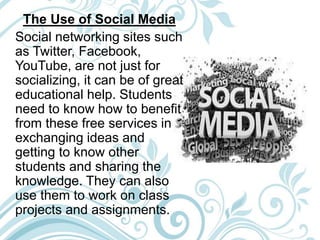 The Use of Social Media
Social networking sites such
as Twitter, Facebook,
YouTube, are not just for
socializing, it can be of great
educational help. Students
need to know how to benefit
from these free services in
exchanging ideas and
getting to know other
students and sharing the
knowledge. They can also
use them to work on class
projects and assignments.
 