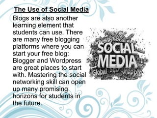 The Use of Social Media
Blogs are also another
learning element that
students can use. There
are many free blogging
platforms where you can
start your free blog:
Blogger and Wordpress
are great places to start
with. Mastering the social
networking skill can open
up many promising
horizons for students in
the future.
 