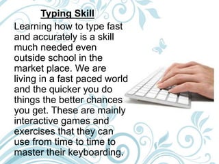 Typing Skill
Learning how to type fast
and accurately is a skill
much needed even
outside school in the
market place. We are
living in a fast paced world
and the quicker you do
things the better chances
you get. These are mainly
interactive games and
exercises that they can
use from time to time to
master their keyboarding.
 