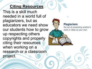Citing Resources
This is a skill much
needed in a world full of
plagiarizers, but as
educators we need show
our students how to grow
up respecting others
copyrights and properly
citing their resources
when working on a
research or a classroom
project.
 