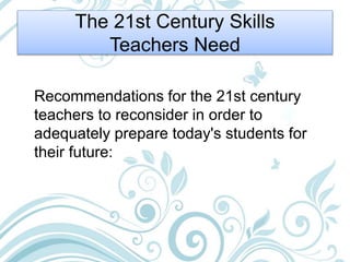 The 21st Century Skills
Teachers Need
Recommendations for the 21st century
teachers to reconsider in order to
adequately prepare today's students for
their future:
 