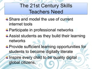 The 21st Century Skills
Teachers Need
Share and model the use of current
internet tools
Participate in professional networks
Assist students as they build their learning
networks
Provide sufficient learning opportunities for
students to become digitally literate
Inspire every child to be quality digital
global citizens.
 