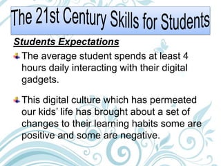 Students Expectations
The average student spends at least 4
hours daily interacting with their digital
gadgets.
This digital culture which has permeated
our kids’ life has brought about a set of
changes to their learning habits some are
positive and some are negative.
 