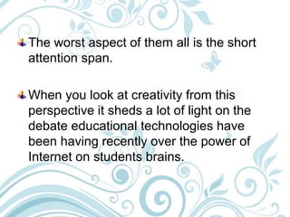 The worst aspect of them all is the short
attention span.
When you look at creativity from this
perspective it sheds a lot of light on the
debate educational technologies have
been having recently over the power of
Internet on students brains.
 
