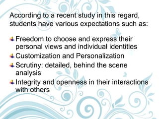 According to a recent study in this regard,
students have various expectations such as:
Freedom to choose and express their
personal views and individual identities
Customization and Personalization
Scrutiny: detailed, behind the scene
analysis
Integrity and openness in their interactions
with others
 