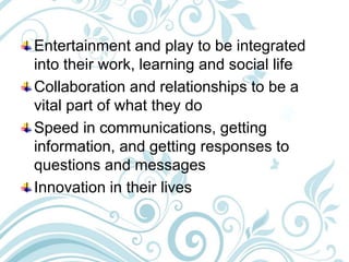 Entertainment and play to be integrated
into their work, learning and social life
Collaboration and relationships to be a
vital part of what they do
Speed in communications, getting
information, and getting responses to
questions and messages
Innovation in their lives
 