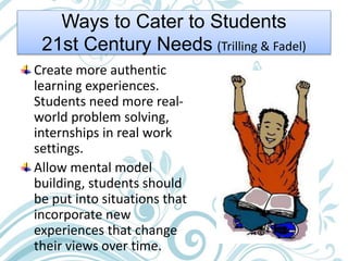 Ways to Cater to Students
21st Century Needs (Trilling & Fadel)
Create more authentic
learning experiences.
Students need more real-
world problem solving,
internships in real work
settings.
Allow mental model
building, students should
be put into situations that
incorporate new
experiences that change
their views over time.
 