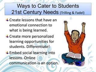 Ways to Cater to Students
21st Century Needs (Trilling & Fadel)
Create lessons that have an
emotional connection to
what is being learned.
Create more personalized
learning opportunities for
students. Differentiate!
Embed social learning into
lessons. Online
communication is an option.
 