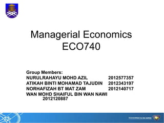 Managerial Economics 
ECO740 
Group Members: 
NURULRAHAYU MOHD AZIL 2012577357 
ATIKAH BINTI MOHAMAD TAJUDIN 2012343197 
NORHAFIZAH BT MAT ZAM 2012140717 
WAN MOHD SHAIFUL BIN WAN NAWI 
2012120887 
 