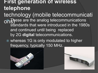 First generation of wireless
telephone
technology (mobile telecommunicati
ons) These are the analog telecommunications
standards that were introduced in the 1980s
and continued until being replaced
by 2G digital telecommunications.
 whereas 1G is only modulated to higher
frequency, typically 150 MHz.
 