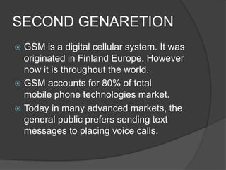 SECOND GENARETION
 GSM is a digital cellular system. It was
originated in Finland Europe. However
now it is throughout the world.
 GSM accounts for 80% of total
mobile phone technologies market.
 Today in many advanced markets, the
general public prefers sending text
messages to placing voice calls.
 
