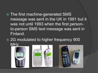  The first machine-generated SMS
message was sent in the UK in 1991 but it
was not until 1993 when the first person-
to-person SMS text message was sent in
Finland.
 2G modulated to higher frequency 900
MHz
 