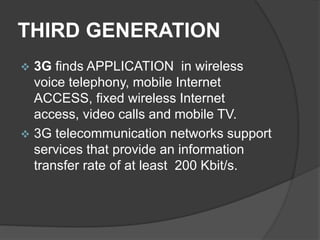 THIRD GENERATION
 3G finds APPLICATION in wireless
voice telephony, mobile Internet
ACCESS, fixed wireless Internet
access, video calls and mobile TV.
 3G telecommunication networks support
services that provide an information
transfer rate of at least 200 Kbit/s.
 
