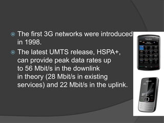  The first 3G networks were introduced
in 1998.
 The latest UMTS release, HSPA+,
can provide peak data rates up
to 56 Mbit/s in the downlink
in theory (28 Mbit/s in existing
services) and 22 Mbit/s in the uplink.
 