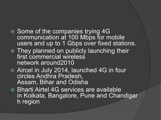  Some of the companies trying 4G
communication at 100 Mbps for mobile
users and up to 1 Gbps over fixed stations.
 They planned on publicly launching their
first commercial wireless
network around2010
 Aircel in July 2014, launched 4G in four
circles Andhra Pradesh,
Assam, Bihar and Odisha
 Bharti Airtel 4G services are available
in Kolkata, Bangalore, Pune and Chandigar
h region
 