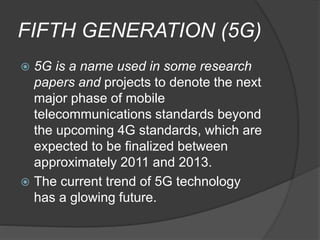 FIFTH GENERATION (5G)
 5G is a name used in some research
papers and projects to denote the next
major phase of mobile
telecommunications standards beyond
the upcoming 4G standards, which are
expected to be finalized between
approximately 2011 and 2013.
 The current trend of 5G technology
has a glowing future.
 