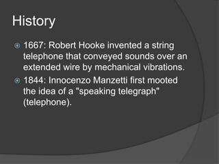 History
 1667: Robert Hooke invented a string
telephone that conveyed sounds over an
extended wire by mechanical vibrations.
 1844: Innocenzo Manzetti first mooted
the idea of a "speaking telegraph"
(telephone).
 