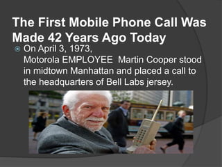 The First Mobile Phone Call Was
Made 42 Years Ago Today
 On April 3, 1973,
Motorola EMPLOYEE Martin Cooper stood
in midtown Manhattan and placed a call to
the headquarters of Bell Labs jersey.
 