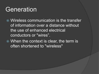 Generation
 Wireless communication is the transfer
of information over a distance without
the use of enhanced electrical
conductors or "wires”.
 When the context is clear, the term is
often shortened to "wireless"
 