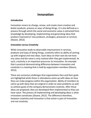 Innovation
Introduction
Innovation means to change, renew, and create more creative and
better products, process or ways of doing things. It is also defined as a
process through which the social and economic value is extracted from
knowledge by developing, implementing and generating ideas that
produce improved or new products, strategies, processes or services
(Sloane, 2012).
Innovation versus Creativity
While innovation leads to observable improvement in services,
products and ways of doing things, creativity refers to ability of coming
up with original and new ideas. Such ideas on their own do not have
any value and the value is only realized after they get implemented. As
such, creativity is an important precursor to innovation. An example
that is practical demonstrating difference between innovation and
creativity is a meeting that is held by organization members (Sloane,
2012).
There are numerous challenges that organizations face and their goals
are highlighted while those in attendance come up with ideas on how
they can make progress within the organization. Ability of members to
come up with ideas that are original in order to solve problems as well
as achieve goals of the company demonstrate creativity. After these
ideas are proposed, they are developed then implemented so they can
have value. The process of implementing and developing ideas is what
innovation constitutes (Sloane, 2012). The difference therefore,
between creativity and innovation is that action is part of innovation
and not creativity.
 