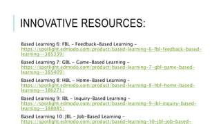 INNOVATIVE RESOURCES:
Based Learning 6: FBL - Feedback-Based Learning -
https://spotlight.edmodo.com/product/based-learning-6-fbl-feedback-based-
learning--385339/
Based Learning 7: GBL - Game-Based Learning -
https://spotlight.edmodo.com/product/based-learning-7-gbl-game-based-
learning--385409/
Based Learning 8: HBL - Home-Based Learning -
https://spotlight.edmodo.com/product/based-learning-8-hbl-home-based-
learning--386271/
Based Learning 9: IBL - Inquiry-Based Learning -
https://spotlight.edmodo.com/product/based-learning-9-ibl-inquiry-based-
learning--388085/
Based Learning 10: JBL - Job-Based Learning -
https://spotlight.edmodo.com/product/based-learning-10-jbl-job-based-
 