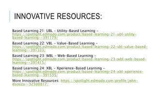 INNOVATIVE RESOURCES:
Based Learning 21: UBL - Utility-Based Learning -
https://spotlight.edmodo.com/product/based-learning-21-ubl-utility-
based-learning--391179/
Based Learning 22: VBL - Value-Based Learning -
https://spotlight.edmodo.com/product/based-learning-22-vbl-value-based-
learning--391333/
Based Learning 23: WBL - Web-Based Learning -
https://spotlight.edmodo.com/product/based-learning-23-wbl-web-based-
learning--391415/
Based Learning 24: XBL - Xperience-Based Learning -
https://spotlight.edmodo.com/product/based-learning-24-xbl-xperience-
based-learning--391535/
More Innovative Resources: https://spotlight.edmodo.com/profile/john-
dsouza--32500817/
 