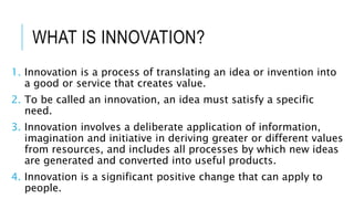 WHAT IS INNOVATION?
1. Innovation is a process of translating an idea or invention into
a good or service that creates value.
2. To be called an innovation, an idea must satisfy a specific
need.
3. Innovation involves a deliberate application of information,
imagination and initiative in deriving greater or different values
from resources, and includes all processes by which new ideas
are generated and converted into useful products.
4. Innovation is a significant positive change that can apply to
people.
 