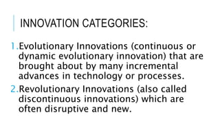 INNOVATION CATEGORIES:
1.Evolutionary Innovations (continuous or
dynamic evolutionary innovation) that are
brought about by many incremental
advances in technology or processes.
2.Revolutionary Innovations (also called
discontinuous innovations) which are
often disruptive and new.
 